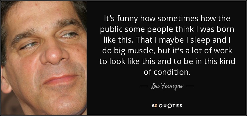 It's funny how sometimes how the public some people think I was born like this. That I maybe I sleep and I do big muscle, but it’s a lot of work to look like this and to be in this kind of condition. - Lou Ferrigno