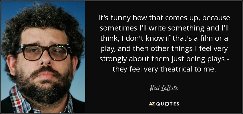 It's funny how that comes up, because sometimes I'll write something and I'll think, I don't know if that's a film or a play, and then other things I feel very strongly about them just being plays - they feel very theatrical to me. - Neil LaBute