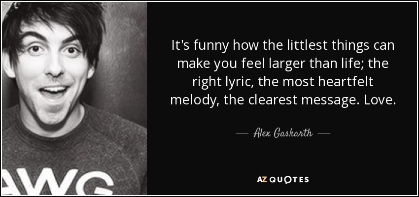 It's funny how the littlest things can make you feel larger than life; the right lyric, the most heartfelt melody, the clearest message. Love. - Alex Gaskarth