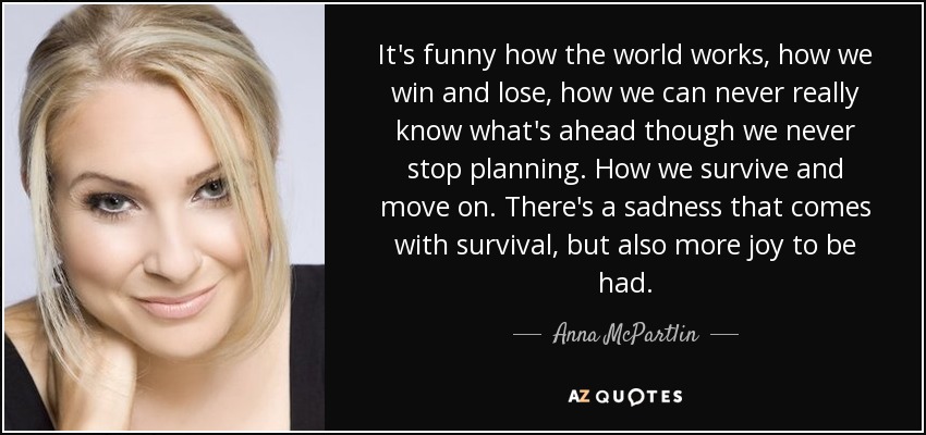 It's funny how the world works, how we win and lose, how we can never really know what's ahead though we never stop planning. How we survive and move on. There's a sadness that comes with survival, but also more joy to be had. - Anna McPartlin