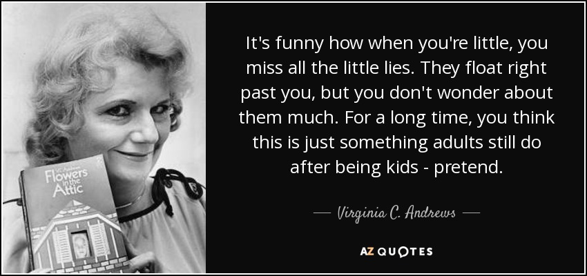 It's funny how when you're little, you miss all the little lies. They float right past you, but you don't wonder about them much. For a long time, you think this is just something adults still do after being kids - pretend. - Virginia C. Andrews