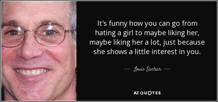 It's funny how you can go from hating a girl to maybe liking her, maybe liking her a lot, just because she shows a little interest in you. - Louis Sachar