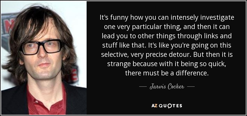 It's funny how you can intensely investigate one very particular thing, and then it can lead you to other things through links and stuff like that. It's like you're going on this selective, very precise detour. But then it is strange because with it being so quick, there must be a difference. - Jarvis Cocker