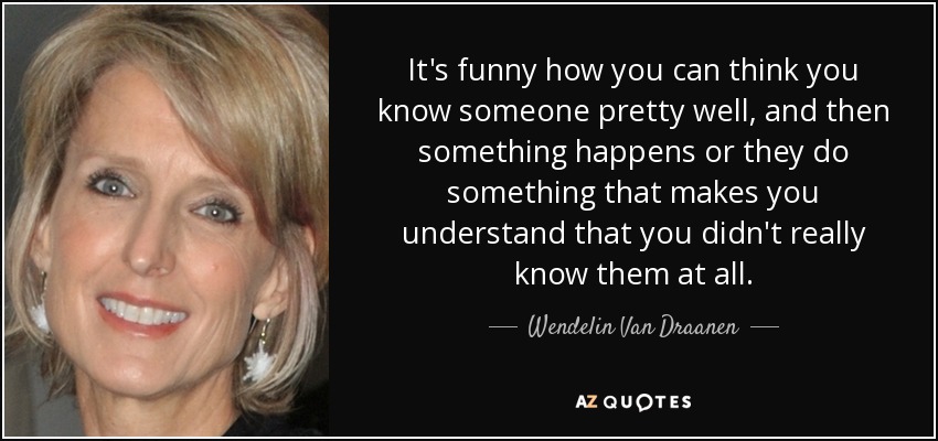 It's funny how you can think you know someone pretty well, and then something happens or they do something that makes you understand that you didn't really know them at all. - Wendelin Van Draanen
