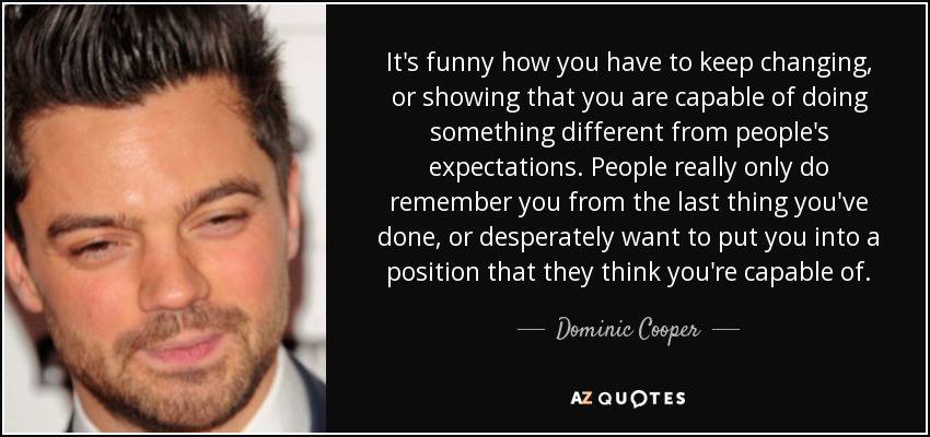 It's funny how you have to keep changing, or showing that you are capable of doing something different from people's expectations. People really only do remember you from the last thing you've done, or desperately want to put you into a position that they think you're capable of. - Dominic Cooper