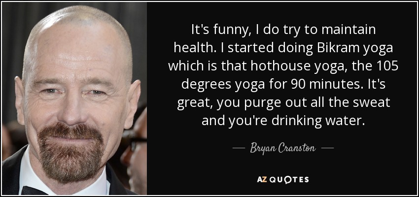 It's funny, I do try to maintain health. I started doing Bikram yoga which is that hothouse yoga, the 105 degrees yoga for 90 minutes. It's great, you purge out all the sweat and you're drinking water. - Bryan Cranston