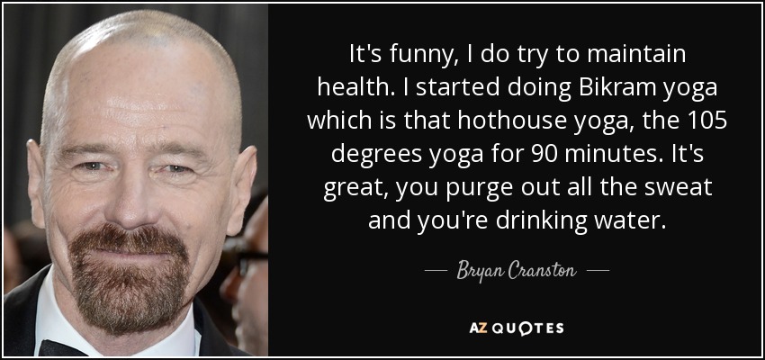 It's funny, I do try to maintain health. I started doing Bikram yoga which is that hothouse yoga, the 105 degrees yoga for 90 minutes. It's great, you purge out all the sweat and you're drinking water. - Bryan Cranston