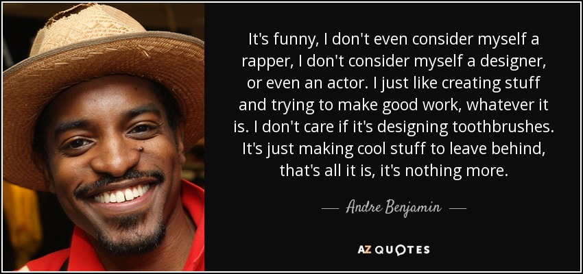 It's funny, I don't even consider myself a rapper, I don't consider myself a designer, or even an actor. I just like creating stuff and trying to make good work, whatever it is. I don't care if it's designing toothbrushes. It's just making cool stuff to leave behind, that's all it is, it's nothing more. - Andre Benjamin