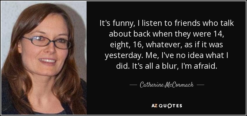 It's funny, I listen to friends who talk about back when they were 14, eight, 16, whatever, as if it was yesterday. Me, I've no idea what I did. It's all a blur, I'm afraid. - Catherine McCormack