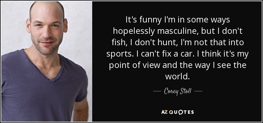It's funny I'm in some ways hopelessly masculine, but I don't fish, I don't hunt, I'm not that into sports. I can't fix a car. I think it's my point of view and the way I see the world. - Corey Stoll