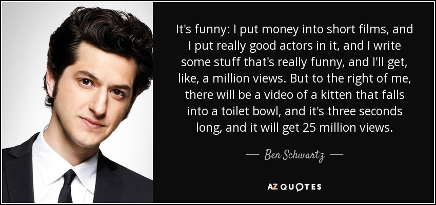 It's funny: I put money into short films, and I put really good actors in it, and I write some stuff that's really funny, and I'll get, like, a million views. But to the right of me, there will be a video of a kitten that falls into a toilet bowl, and it's three seconds long, and it will get 25 million views. - Ben Schwartz