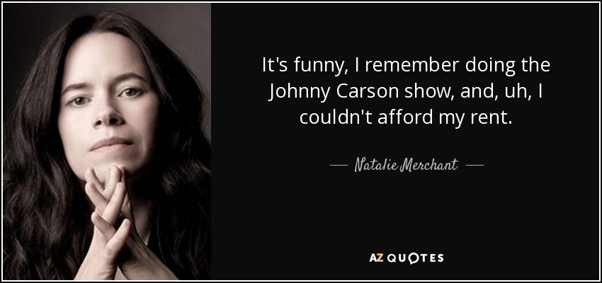 It's funny, I remember doing the Johnny Carson show, and, uh, I couldn't afford my rent. - Natalie Merchant