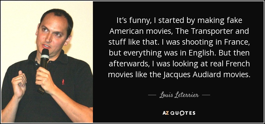 It’s funny, I started by making fake American movies, The Transporter and stuff like that. I was shooting in France, but everything was in English. But then afterwards, I was looking at real French movies like the Jacques Audiard movies. - Louis Leterrier