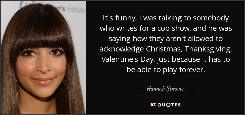 It's funny, I was talking to somebody who writes for a cop show, and he was saying how they aren't allowed to acknowledge Christmas, Thanksgiving, Valentine's Day, just because it has to be able to play forever. - Hannah Simone