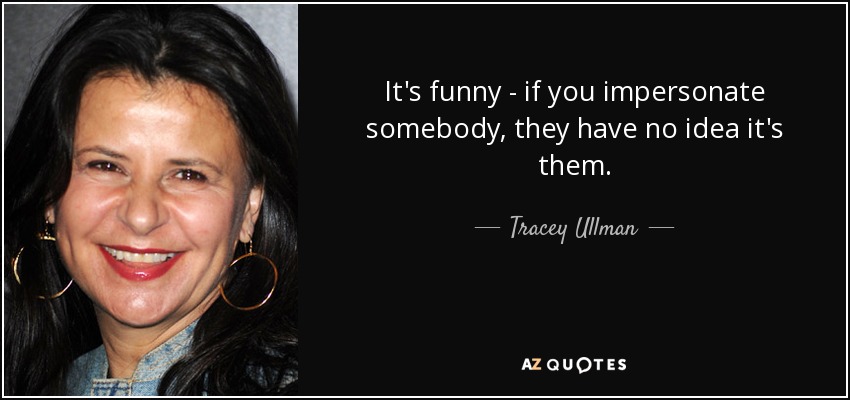 It's funny - if you impersonate somebody, they have no idea it's them. - Tracey Ullman