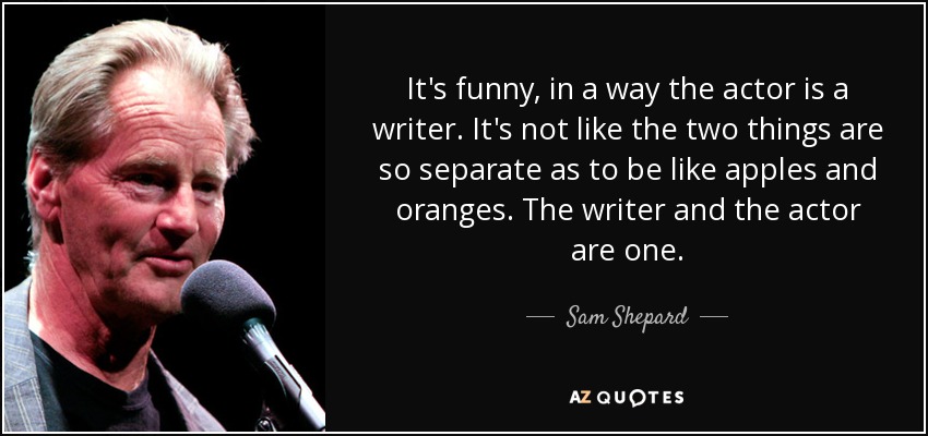 It's funny, in a way the actor is a writer. It's not like the two things are so separate as to be like apples and oranges. The writer and the actor are one. - Sam Shepard