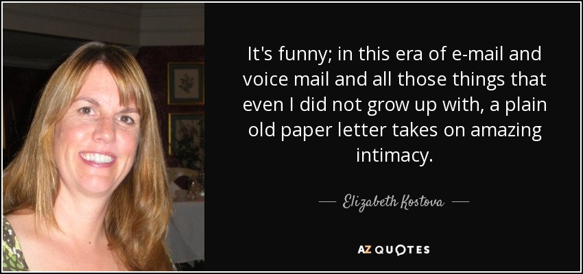 It's funny; in this era of e-mail and voice mail and all those things that even I did not grow up with, a plain old paper letter takes on amazing intimacy. - Elizabeth Kostova