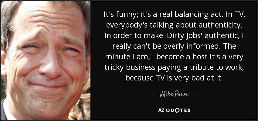 It's funny; it's a real balancing act. In TV, everybody's talking about authenticity. In order to make 'Dirty Jobs' authentic, I really can't be overly informed. The minute I am, I become a host It's a very tricky business paying a tribute to work, because TV is very bad at it. - Mike Rowe