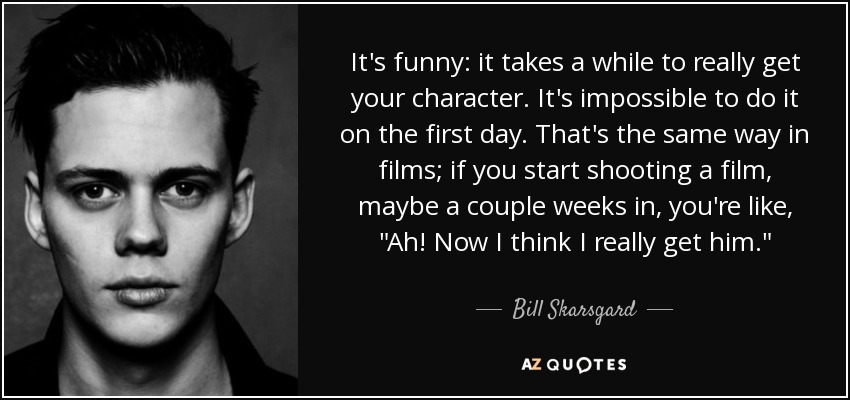 It's funny: it takes a while to really get your character. It's impossible to do it on the first day. That's the same way in films; if you start shooting a film, maybe a couple weeks in, you're like, 