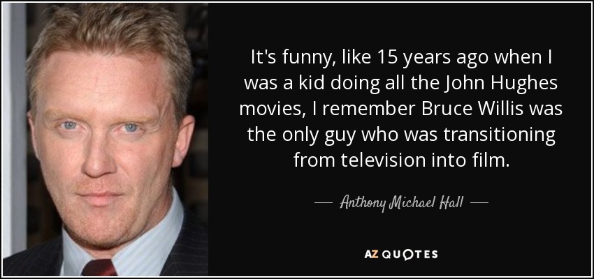 It's funny, like 15 years ago when I was a kid doing all the John Hughes movies, I remember Bruce Willis was the only guy who was transitioning from television into film. - Anthony Michael Hall