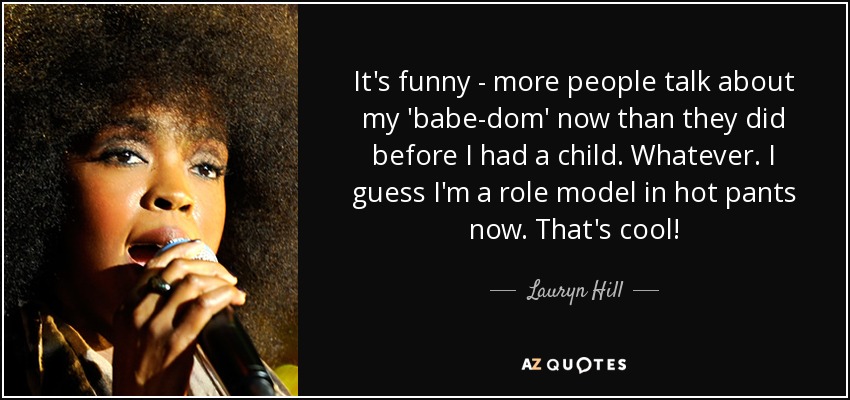 It's funny - more people talk about my 'babe-dom' now than they did before I had a child. Whatever. I guess I'm a role model in hot pants now. That's cool! - Lauryn Hill