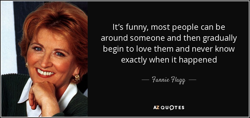 It’s funny, most people can be around someone and then gradually begin to love them and never know exactly when it happened - Fannie Flagg