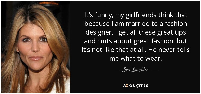 It's funny, my girlfriends think that because I am married to a fashion designer, I get all these great tips and hints about great fashion, but it's not like that at all. He never tells me what to wear. - Lori Loughlin