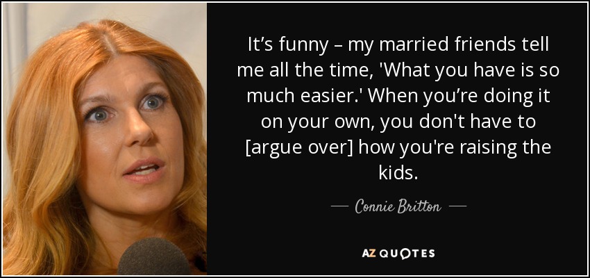 It’s funny – my married friends tell me all the time, 'What you have is so much easier.' When you’re doing it on your own, you don't have to [argue over] how you're raising the kids. - Connie Britton