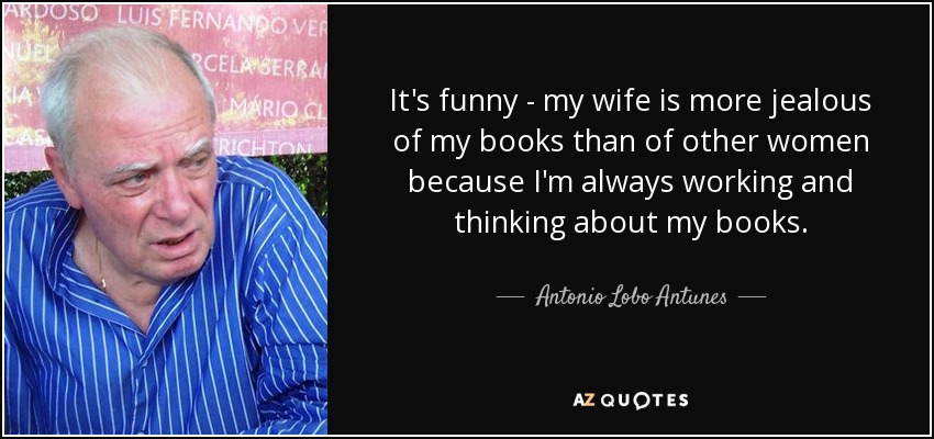 It's funny - my wife is more jealous of my books than of other women because I'm always working and thinking about my books. - Antonio Lobo Antunes