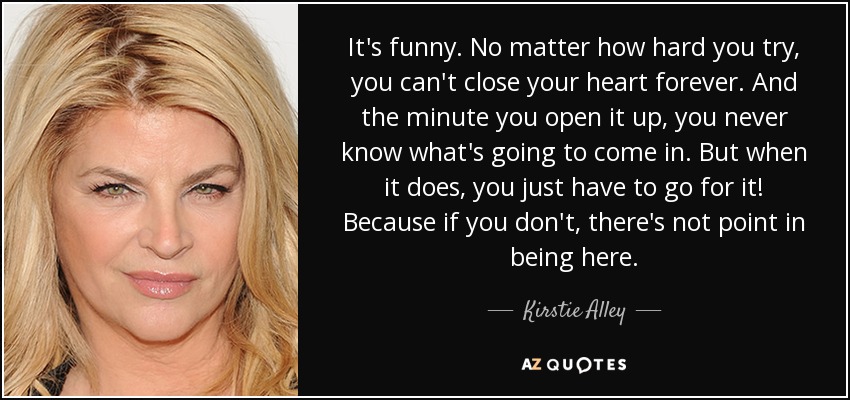 It's funny. No matter how hard you try, you can't close your heart forever. And the minute you open it up, you never know what's going to come in. But when it does, you just have to go for it! Because if you don't, there's not point in being here. - Kirstie Alley