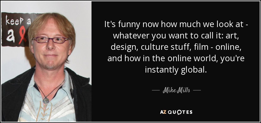 It's funny now how much we look at - whatever you want to call it: art, design, culture stuff, film - online, and how in the online world, you're instantly global. - Mike Mills