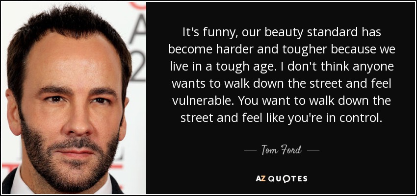 It's funny, our beauty standard has become harder and tougher because we live in a tough age. I don't think anyone wants to walk down the street and feel vulnerable. You want to walk down the street and feel like you're in control. - Tom Ford