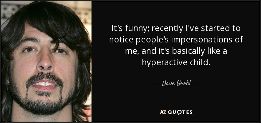 It's funny; recently I've started to notice people's impersonations of me, and it's basically like a hyperactive child. - Dave Grohl