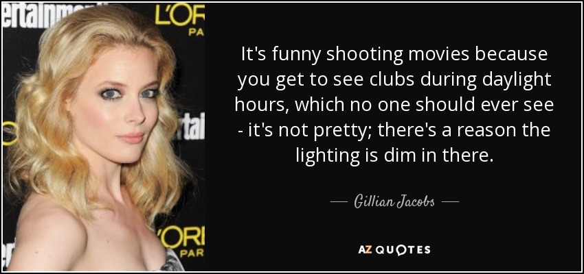 It's funny shooting movies because you get to see clubs during daylight hours, which no one should ever see - it's not pretty; there's a reason the lighting is dim in there. - Gillian Jacobs