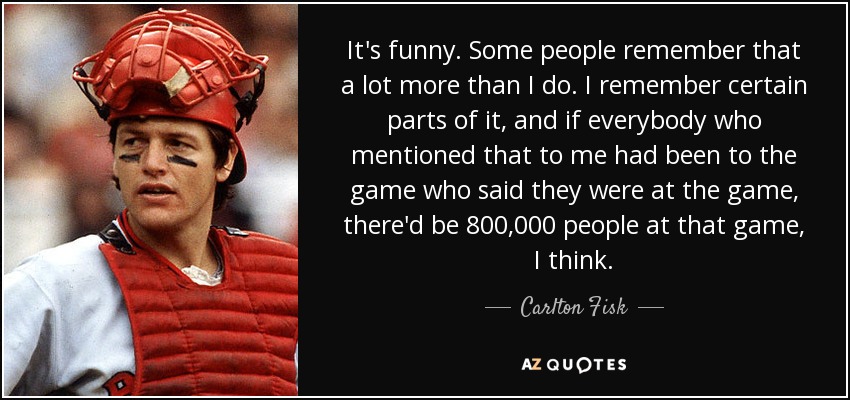 It's funny. Some people remember that a lot more than I do. I remember certain parts of it, and if everybody who mentioned that to me had been to the game who said they were at the game, there'd be 800,000 people at that game, I think. - Carlton Fisk