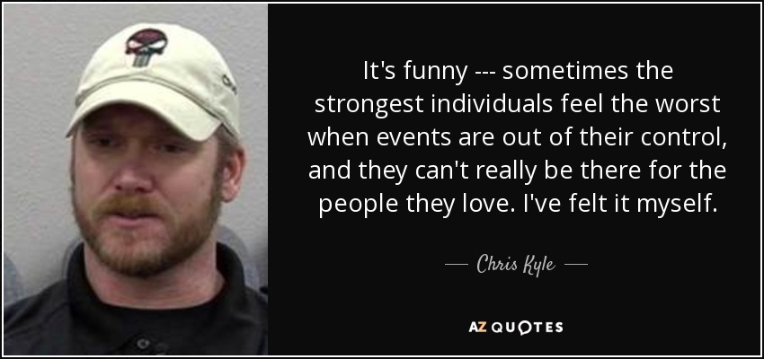 It's funny --- sometimes the strongest individuals feel the worst when events are out of their control, and they can't really be there for the people they love. I've felt it myself. - Chris Kyle