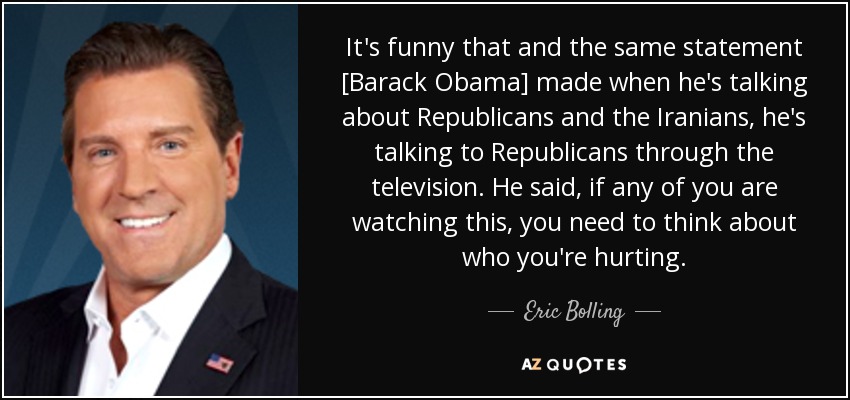It's funny that and the same statement [Barack Obama] made when he's talking about Republicans and the Iranians, he's talking to Republicans through the television. He said, if any of you are watching this, you need to think about who you're hurting. - Eric Bolling