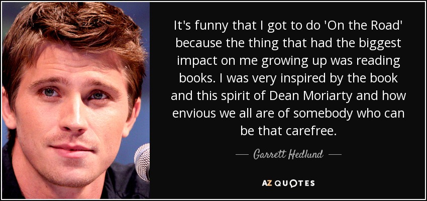 It's funny that I got to do 'On the Road' because the thing that had the biggest impact on me growing up was reading books. I was very inspired by the book and this spirit of Dean Moriarty and how envious we all are of somebody who can be that carefree. - Garrett Hedlund
