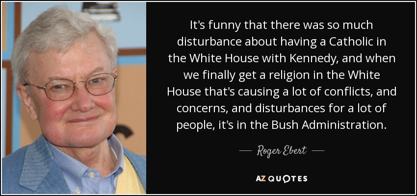 It's funny that there was so much disturbance about having a Catholic in the White House with Kennedy, and when we finally get a religion in the White House that's causing a lot of conflicts, and concerns, and disturbances for a lot of people, it's in the Bush Administration. - Roger Ebert