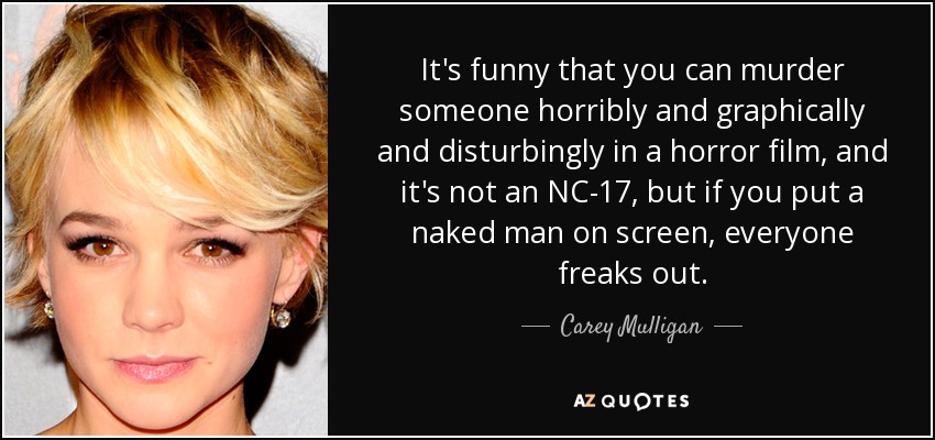 It's funny that you can murder someone horribly and graphically and disturbingly in a horror film, and it's not an NC-17, but if you put a naked man on screen, everyone freaks out. - Carey Mulligan
