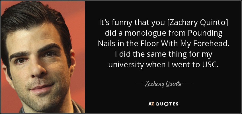It's funny that you [Zachary Quinto] did a monologue from Pounding Nails in the Floor With My Forehead. I did the same thing for my university when I went to USC. - Zachary Quinto