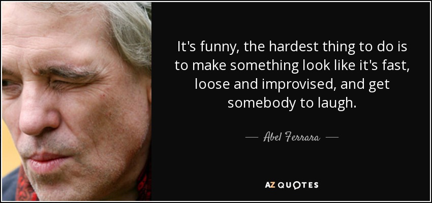 It's funny, the hardest thing to do is to make something look like it's fast, loose and improvised, and get somebody to laugh. - Abel Ferrara