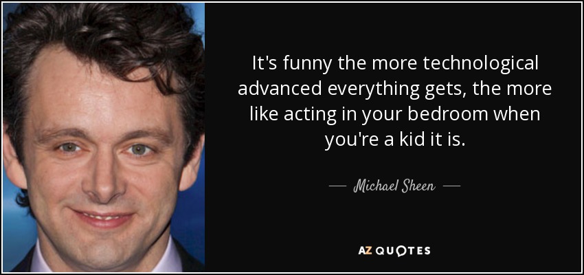 It's funny the more technological advanced everything gets, the more like acting in your bedroom when you're a kid it is. - Michael Sheen