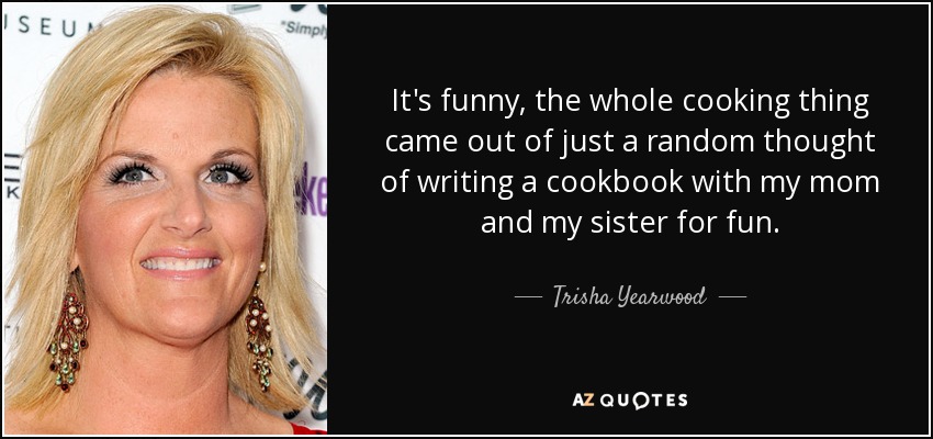 It's funny, the whole cooking thing came out of just a random thought of writing a cookbook with my mom and my sister for fun. - Trisha Yearwood