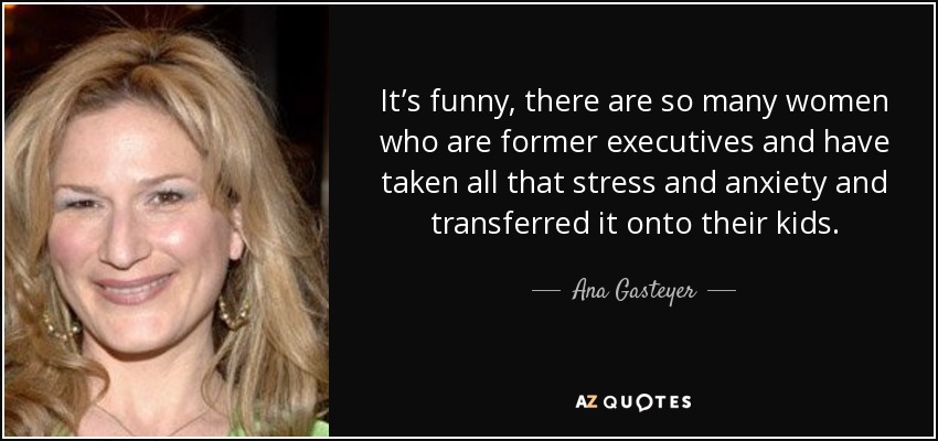 It’s funny, there are so many women who are former executives and have taken all that stress and anxiety and transferred it onto their kids. - Ana Gasteyer