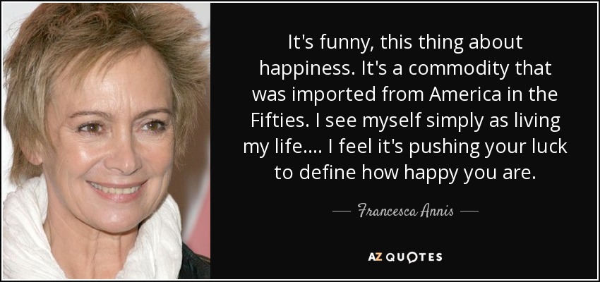It's funny, this thing about happiness. It's a commodity that was imported from America in the Fifties. I see myself simply as living my life. . . . I feel it's pushing your luck to define how happy you are. - Francesca Annis