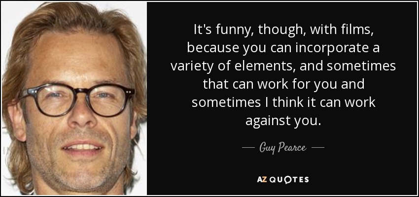 It's funny, though, with films, because you can incorporate a variety of elements, and sometimes that can work for you and sometimes I think it can work against you. - Guy Pearce