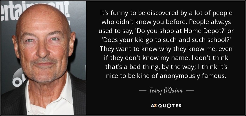 It's funny to be discovered by a lot of people who didn't know you before. People always used to say, 'Do you shop at Home Depot?' or 'Does your kid go to such and such school?' They want to know why they know me, even if they don't know my name. I don't think that's a bad thing, by the way; I think it's nice to be kind of anonymously famous. - Terry O'Quinn