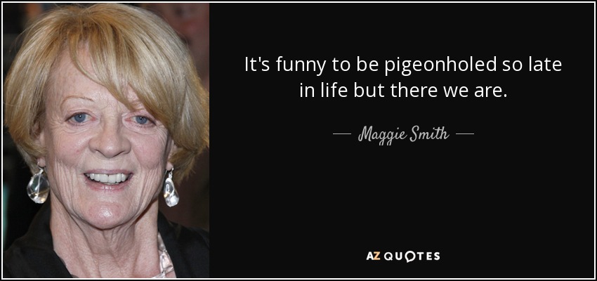 It's funny to be pigeonholed so late in life but there we are. - Maggie Smith