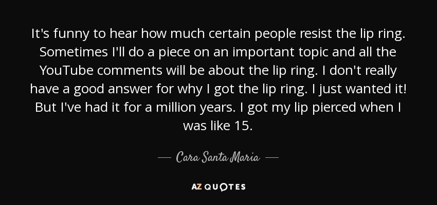 It's funny to hear how much certain people resist the lip ring. Sometimes I'll do a piece on an important topic and all the YouTube comments will be about the lip ring. I don't really have a good answer for why I got the lip ring. I just wanted it! But I've had it for a million years. I got my lip pierced when I was like 15. - Cara Santa Maria